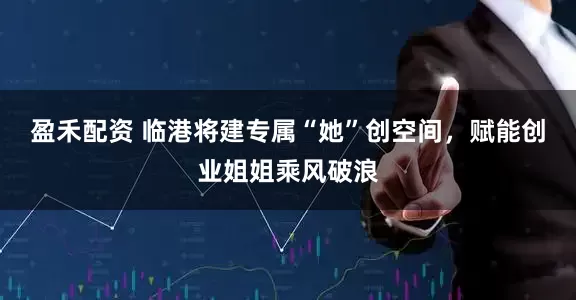 盈禾配资 临港将建专属“她”创空间，赋能创业姐姐乘风破浪