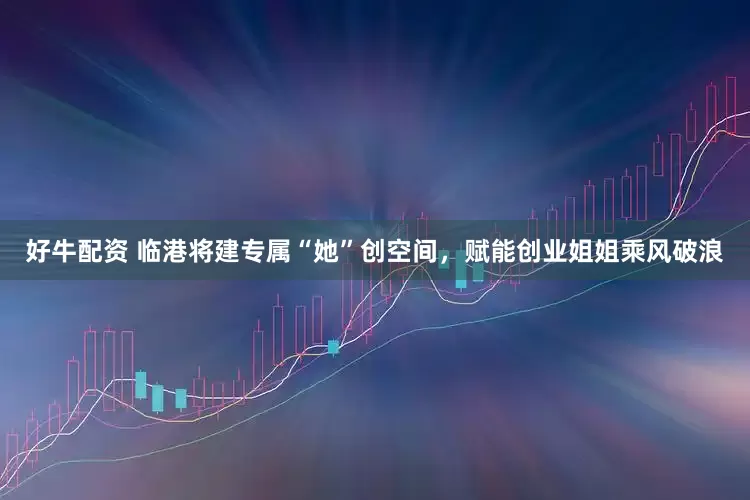 好牛配资 临港将建专属“她”创空间，赋能创业姐姐乘风破浪