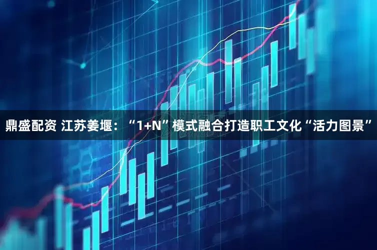 鼎盛配资 江苏姜堰：“1+N”模式融合打造职工文化“活力图景”
