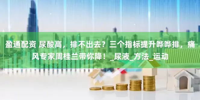 盈通配资 尿酸高，排不出去？三个指标提升哗哗排，痛风专家周桂兰带你降！_尿液_方法_运动