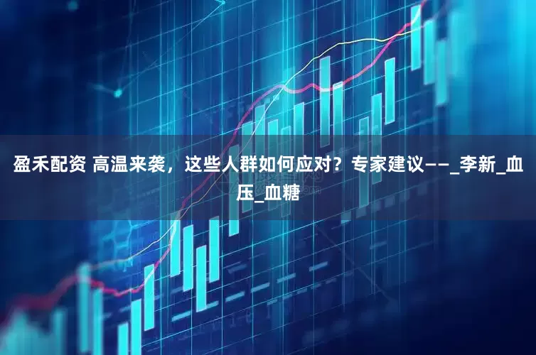 盈禾配资 高温来袭，这些人群如何应对？专家建议——_李新_血压_血糖