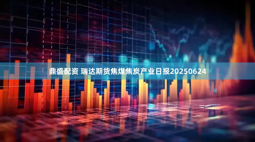 鼎盛配资 瑞达期货焦煤焦炭产业日报20250624