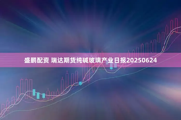 盛鹏配资 瑞达期货纯碱玻璃产业日报20250624