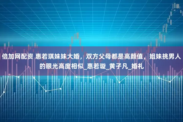 倍加网配资 惠若琪妹妹大婚，双方父母都是高颜值，姐妹挑男人的眼光高度相似_惠若璇_黄子凡_婚礼