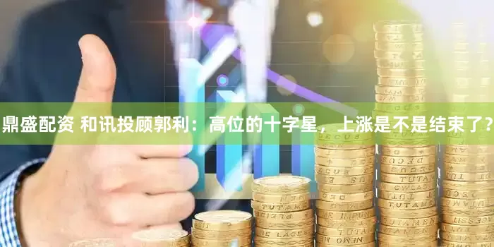鼎盛配资 和讯投顾郭利：高位的十字星，上涨是不是结束了？