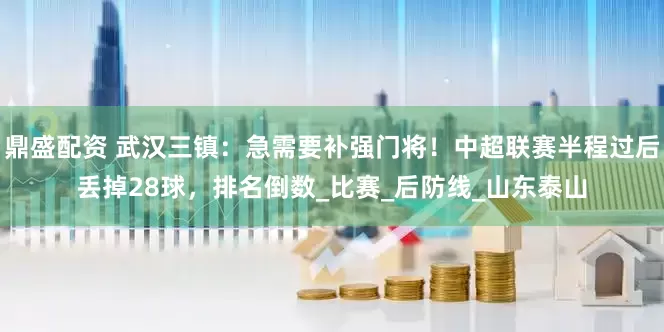 鼎盛配资 武汉三镇：急需要补强门将！中超联赛半程过后丢掉28球，排名倒数_比赛_后防线_山东泰山