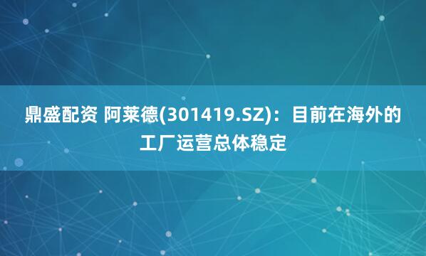 鼎盛配资 阿莱德(301419.SZ)：目前在海外的工厂运营总体稳定