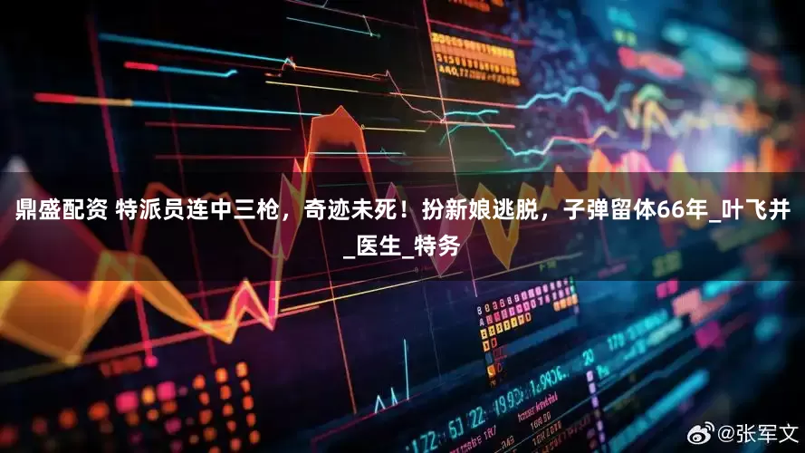 鼎盛配资 特派员连中三枪，奇迹未死！扮新娘逃脱，子弹留体66年_叶飞并_医生_特务