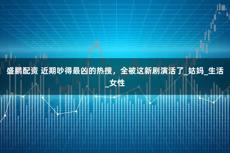 盛鹏配资 近期吵得最凶的热搜，全被这新剧演活了_姑妈_生活_女性