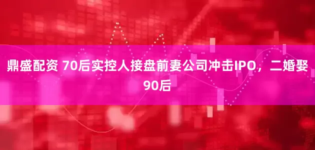 鼎盛配资 70后实控人接盘前妻公司冲击IPO，二婚娶90后