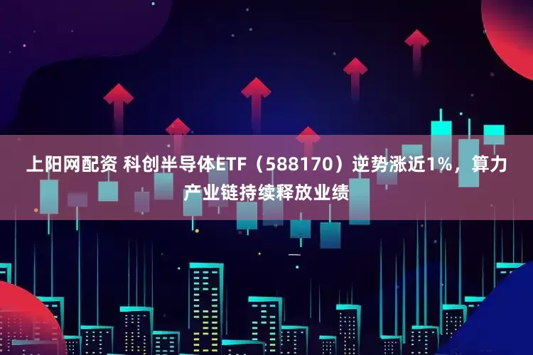 上阳网配资 科创半导体ETF（588170）逆势涨近1%，算力产业链持续释放业绩