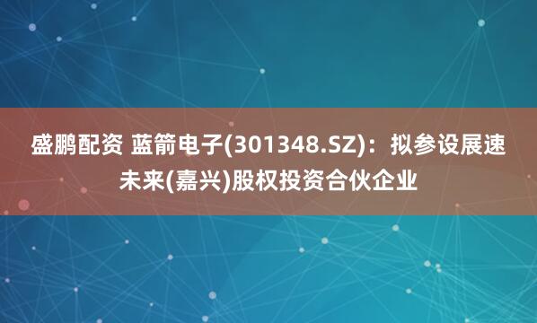 盛鹏配资 蓝箭电子(301348.SZ)：拟参设展速未来(嘉兴)股权投资合伙企业