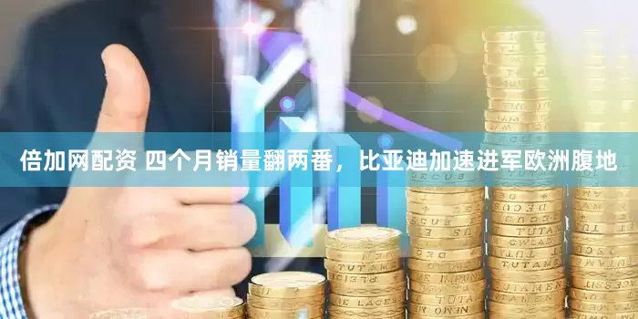 倍加网配资 四个月销量翻两番，比亚迪加速进军欧洲腹地