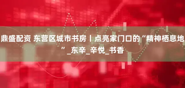 鼎盛配资 东营区城市书房丨点亮家门口的“精神栖息地”_东辛_辛悦_书香