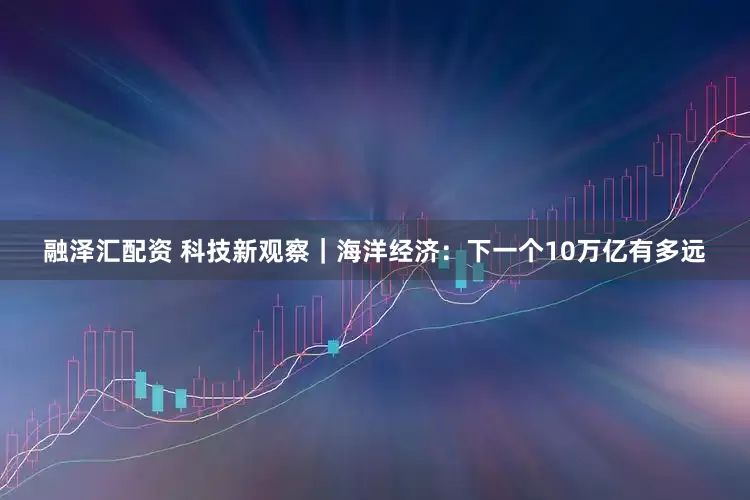 融泽汇配资 科技新观察｜海洋经济：下一个10万亿有多远