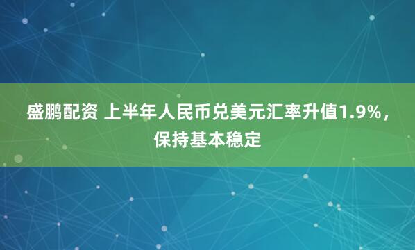 盛鹏配资 上半年人民币兑美元汇率升值1.9%，保持基本稳定