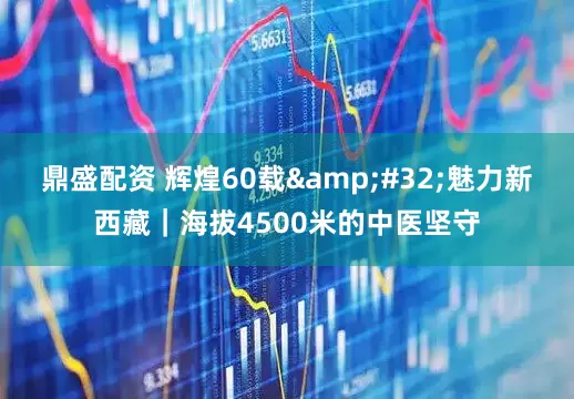 鼎盛配资 辉煌60载&#32;魅力新西藏｜海拔4500米的中医坚守