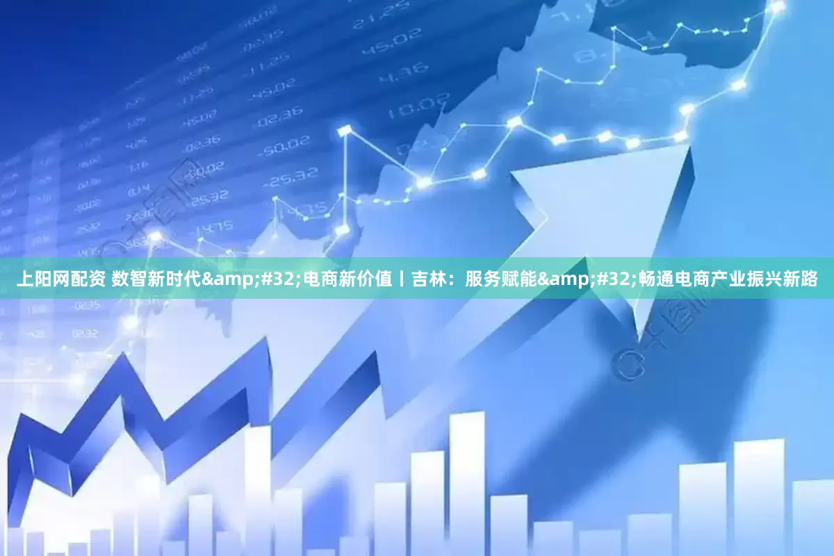 上阳网配资 数智新时代&#32;电商新价值丨吉林：服务赋能&#32;畅通电商产业振兴新路