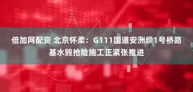 倍加网配资 北京怀柔：G111国道安洲坝1号桥路基水毁抢险施工正紧张推进