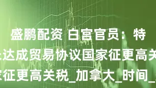 盛鹏配资 白宫官员：特朗普将对未达成贸易协议国家征更高关税_加拿大_时间_美国