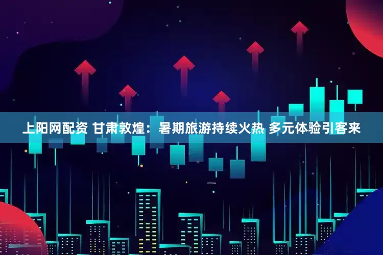 上阳网配资 甘肃敦煌：暑期旅游持续火热 多元体验引客来