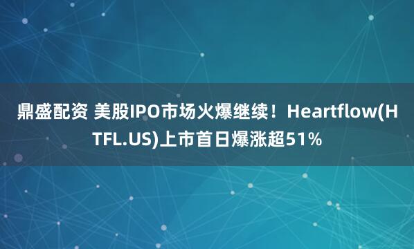 鼎盛配资 美股IPO市场火爆继续！Heartflow(HTFL.US)上市首日爆涨超51%