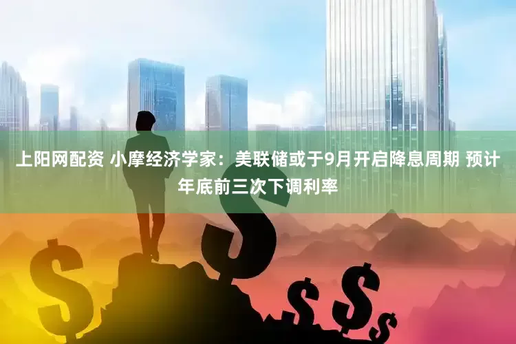上阳网配资 小摩经济学家：美联储或于9月开启降息周期 预计年底前三次下调利率