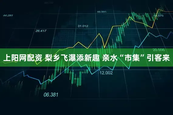上阳网配资 梨乡飞瀑添新趣 亲水“市集”引客来